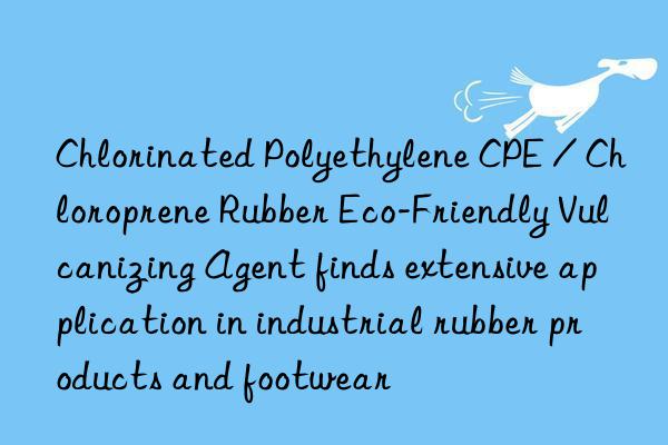 chlorinated polyethylene cpe / chloroprene rubber eco-friendly vulcanizing agent finds extensive application in industrial rubber products and footwear