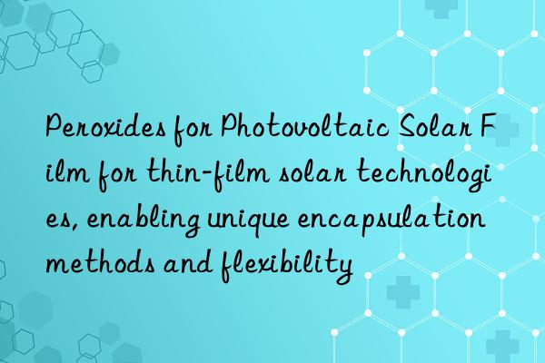 peroxides for photovoltaic solar film for thin-film solar technologies, enabling unique encapsulation methods and flexibility