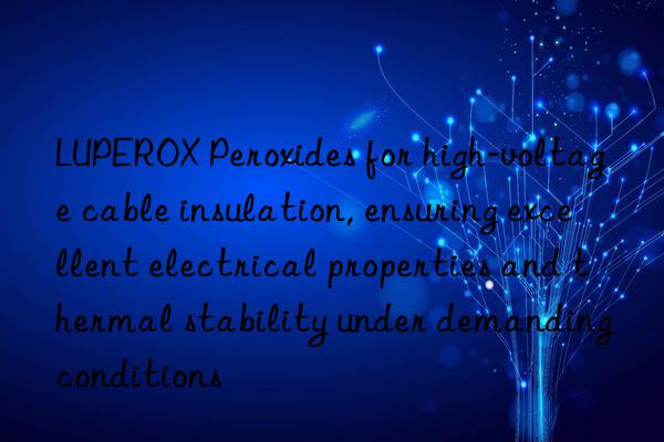 luperox peroxides for high-voltage cable insulation, ensuring excellent electrical properties and thermal stability under demanding conditions