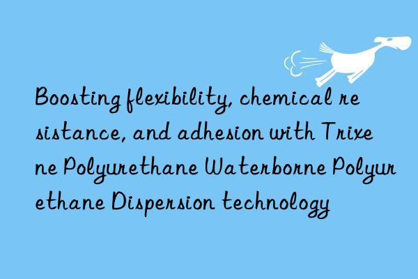 boosting flexibility, chemical resistance, and adhesion with trixene polyurethane waterborne polyurethane dispersion technology
