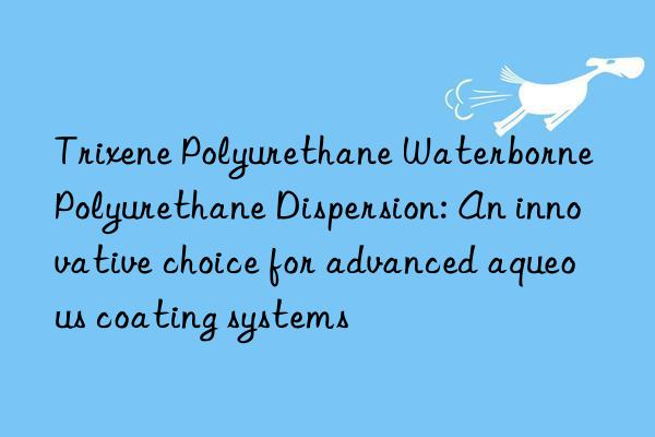 trixene polyurethane waterborne polyurethane dispersion: an innovative choice for advanced aqueous coating systems