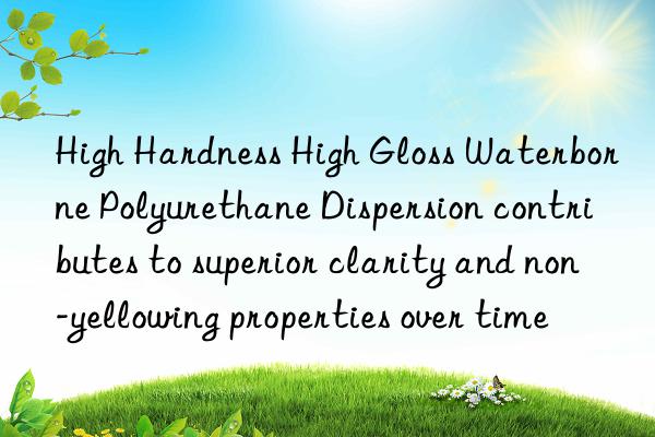 high hardness high gloss waterborne polyurethane dispersion contributes to superior clarity and non-yellowing properties over time