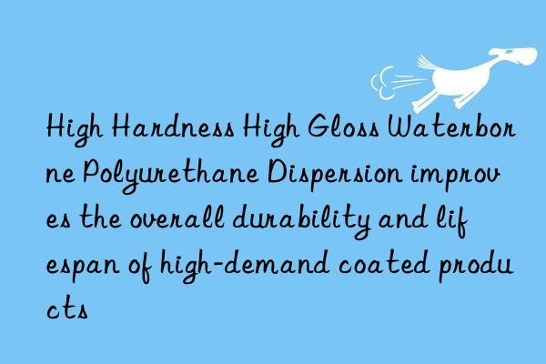 high hardness high gloss waterborne polyurethane dispersion improves the overall durability and lifespan of high-demand coated products