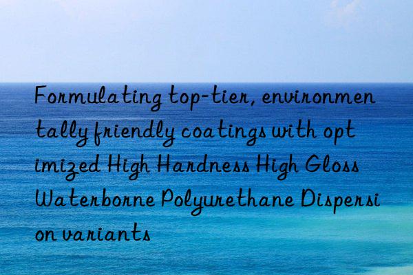formulating top-tier, environmentally friendly coatings with optimized high hardness high gloss waterborne polyurethane dispersion variants