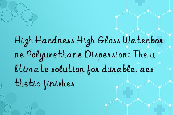 high hardness high gloss waterborne polyurethane dispersion: the ultimate solution for durable, aesthetic finishes