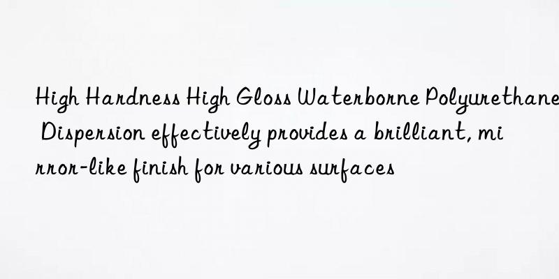 high hardness high gloss waterborne polyurethane dispersion effectively provides a brilliant, mirror-like finish for various surfaces