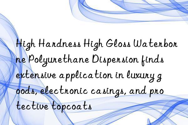 high hardness high gloss waterborne polyurethane dispersion finds extensive application in luxury goods, electronic casings, and protective topcoats