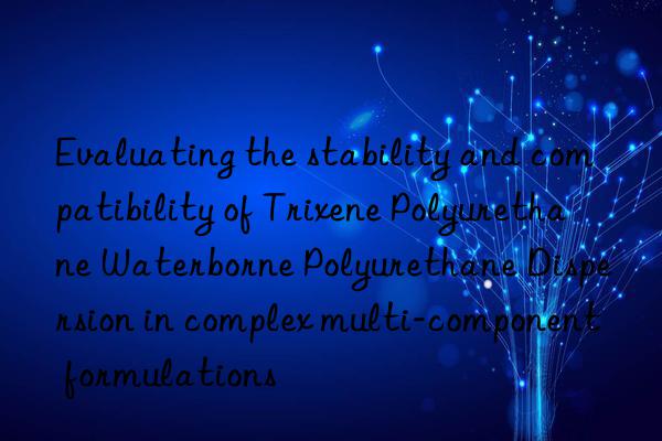 evaluating the stability and compatibility of trixene polyurethane waterborne polyurethane dispersion in complex multi-component formulations