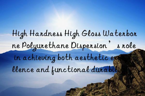 high hardness high gloss waterborne polyurethane dispersion’s role in achieving both aesthetic excellence and functional durability
