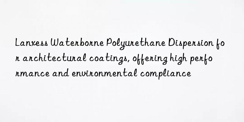 lanxess waterborne polyurethane dispersion for architectural coatings, offering high performance and environmental compliance