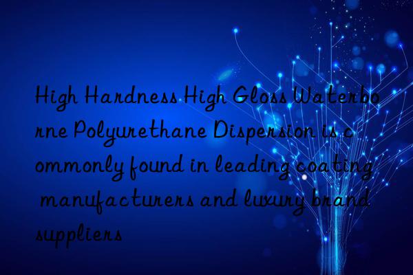high hardness high gloss waterborne polyurethane dispersion is commonly found in leading coating manufacturers and luxury brand suppliers
