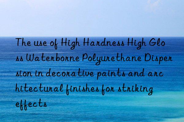 the use of high hardness high gloss waterborne polyurethane dispersion in decorative paints and architectural finishes for striking effects