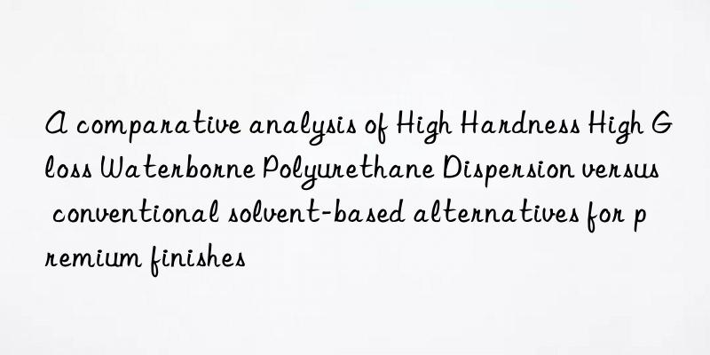 a comparative analysis of high hardness high gloss waterborne polyurethane dispersion versus conventional solvent-based alternatives for premium finishes