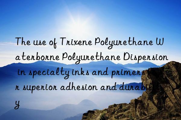 the use of trixene polyurethane waterborne polyurethane dispersion in specialty inks and primers for superior adhesion and durability