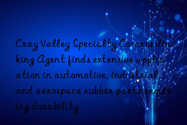 cray valley specialty co-crosslinking agent finds extensive application in automotive, industrial, and aerospace rubber parts requiring durability