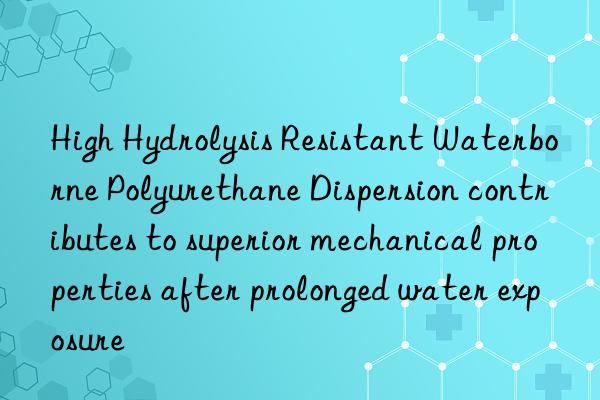 high hydrolysis resistant waterborne polyurethane dispersion contributes to superior mechanical properties after prolonged water exposure