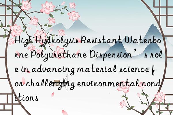 high hydrolysis resistant waterborne polyurethane dispersion’s role in advancing material science for challenging environmental conditions