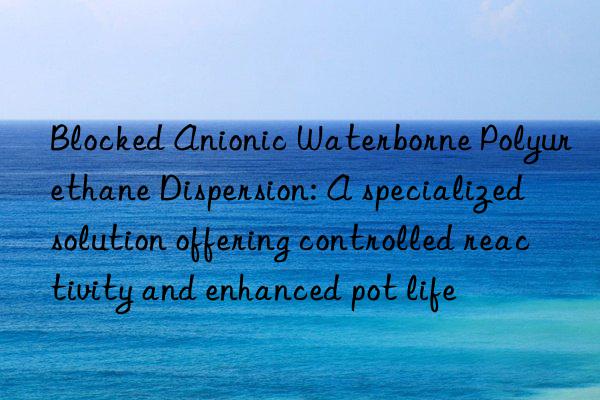 blocked anionic waterborne polyurethane dispersion: a specialized solution offering controlled reactivity and enhanced pot life
