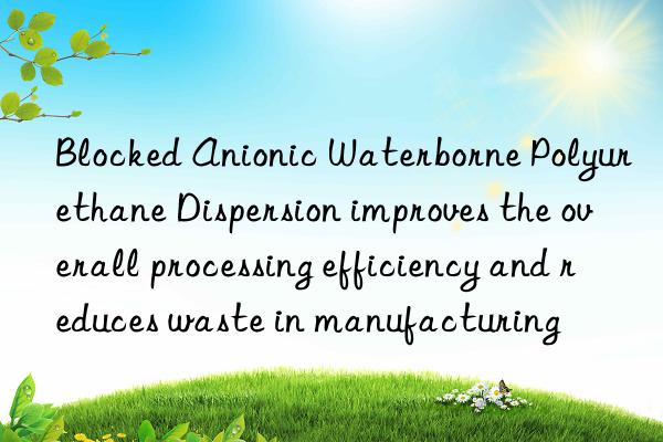 blocked anionic waterborne polyurethane dispersion improves the overall processing efficiency and reduces waste in manufacturing