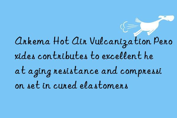 arkema hot air vulcanization peroxides contributes to excellent heat aging resistance and compression set in cured elastomers