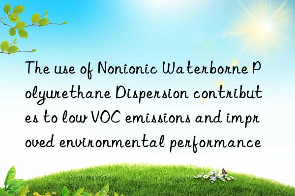 the use of nonionic waterborne polyurethane dispersion contributes to low voc emissions and improved environmental performance