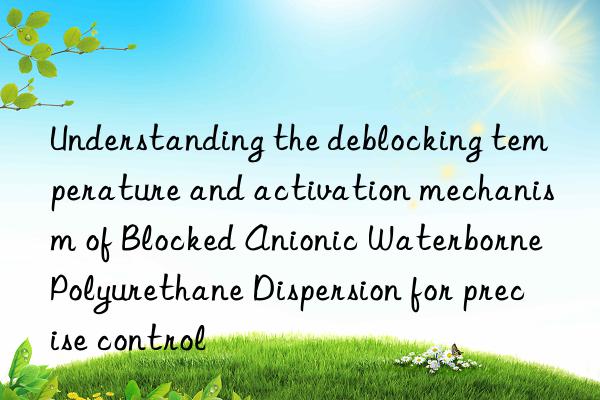 understanding the deblocking temperature and activation mechanism of blocked anionic waterborne polyurethane dispersion for precise control