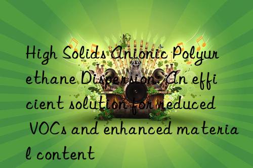 high solids anionic polyurethane dispersion: an efficient solution for reduced vocs and enhanced material content