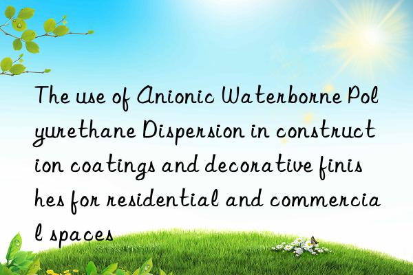 the use of anionic waterborne polyurethane dispersion in construction coatings and decorative finishes for residential and commercial spaces