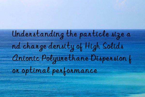 understanding the particle size and charge density of high solids anionic polyurethane dispersion for optimal performance