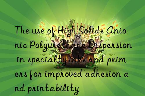 the use of high solids anionic polyurethane dispersion in specialty inks and primers for improved adhesion and printability