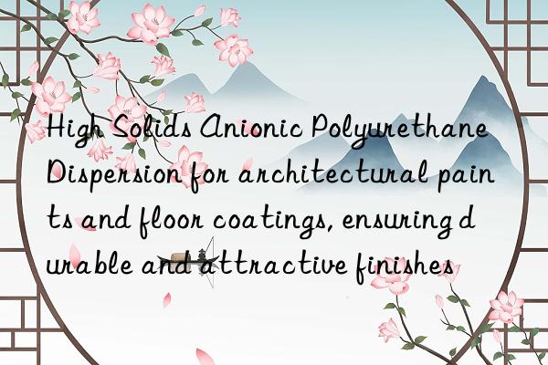high solids anionic polyurethane dispersion for architectural paints and floor coatings, ensuring durable and attractive finishes