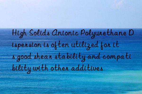 high solids anionic polyurethane dispersion is often utilized for its good shear stability and compatibility with other additives