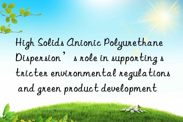 high solids anionic polyurethane dispersion’s role in supporting stricter environmental regulations and green product development
