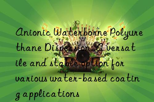 anionic waterborne polyurethane dispersion: a versatile and stable option for various water-based coating applications