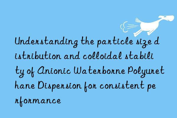 understanding the particle size distribution and colloidal stability of anionic waterborne polyurethane dispersion for consistent performance