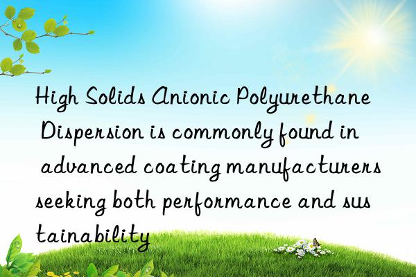 high solids anionic polyurethane dispersion is commonly found in advanced coating manufacturers seeking both performance and sustainability