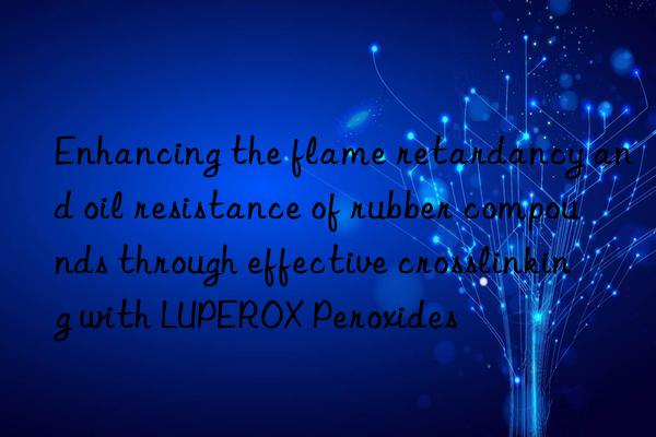 enhancing the flame retardancy and oil resistance of rubber compounds through effective crosslinking with luperox peroxides