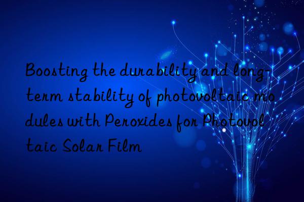 boosting the durability and long-term stability of photovoltaic modules with peroxides for photovoltaic solar film