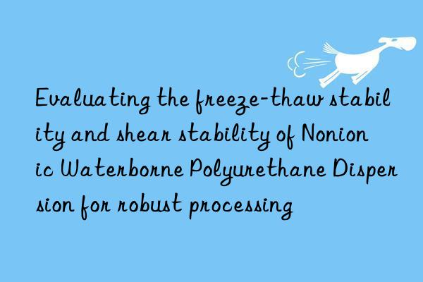 evaluating the freeze-thaw stability and shear stability of nonionic waterborne polyurethane dispersion for robust processing