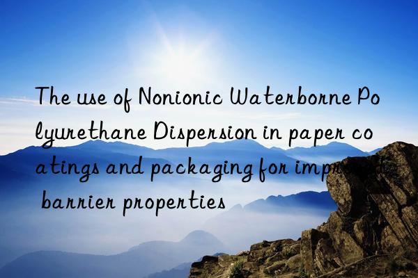the use of nonionic waterborne polyurethane dispersion in paper coatings and packaging for improved barrier properties
