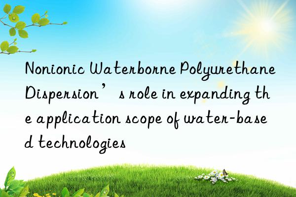 nonionic waterborne polyurethane dispersion’s role in expanding the application scope of water-based technologies