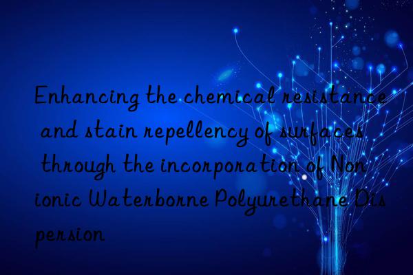 enhancing the chemical resistance and stain repellency of surfaces through the incorporation of nonionic waterborne polyurethane dispersion