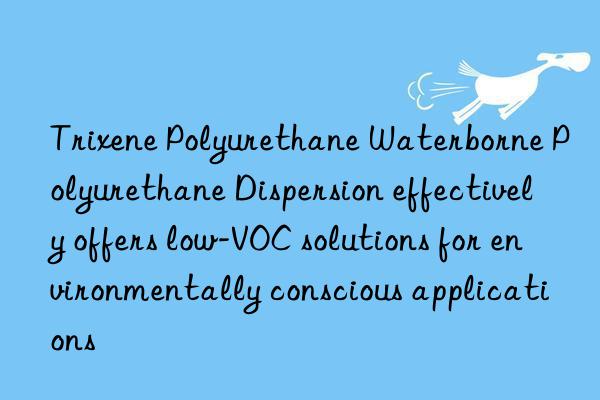 trixene polyurethane waterborne polyurethane dispersion effectively offers low-voc solutions for environmentally conscious applications