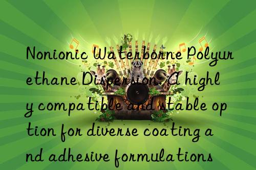 nonionic waterborne polyurethane dispersion: a highly compatible and stable option for diverse coating and adhesive formulations