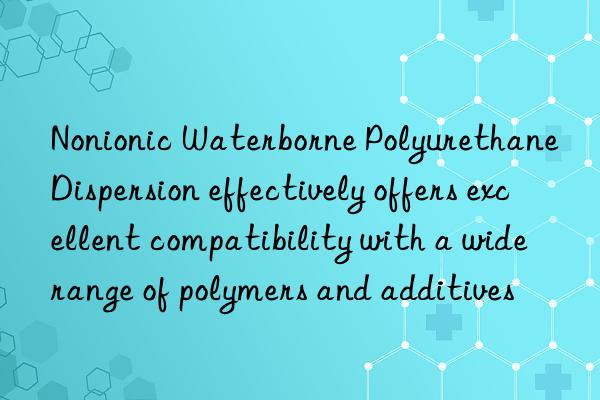 nonionic waterborne polyurethane dispersion effectively offers excellent compatibility with a wide range of polymers and additives