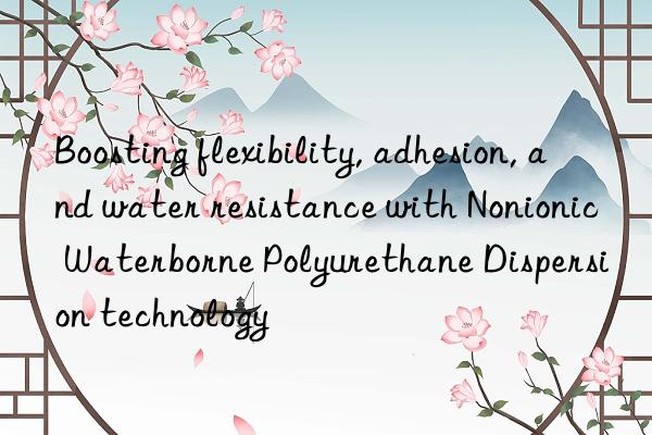 boosting flexibility, adhesion, and water resistance with nonionic waterborne polyurethane dispersion technology