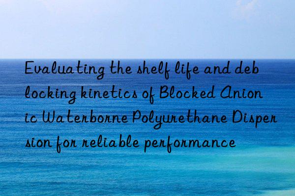 evaluating the shelf life and deblocking kinetics of blocked anionic waterborne polyurethane dispersion for reliable performance