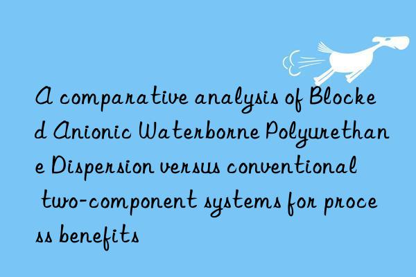 a comparative analysis of blocked anionic waterborne polyurethane dispersion versus conventional two-component systems for process benefits