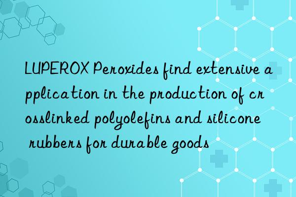 luperox peroxides find extensive application in the production of crosslinked polyolefins and silicone rubbers for durable goods