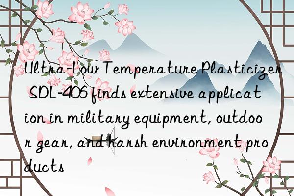 ultra-low temperature plasticizer sdl-406 finds extensive application in military equipment, outdoor gear, and harsh environment products